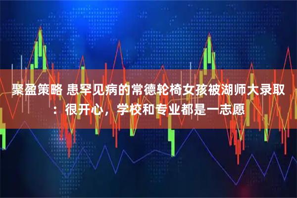 聚盈策略 患罕见病的常德轮椅女孩被湖师大录取：很开心，学校和专业都是一志愿