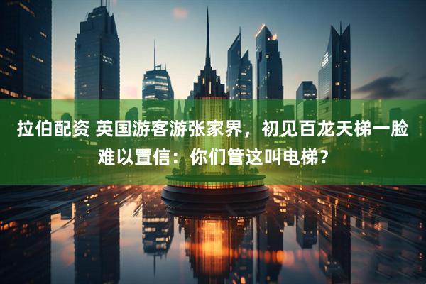 拉伯配资 英国游客游张家界，初见百龙天梯一脸难以置信：你们管这叫电梯？