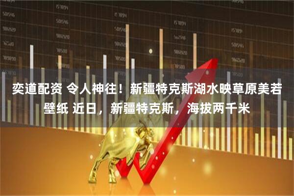 奕道配资 令人神往！新疆特克斯湖水映草原美若壁纸 近日，新疆特克斯，海拔两千米